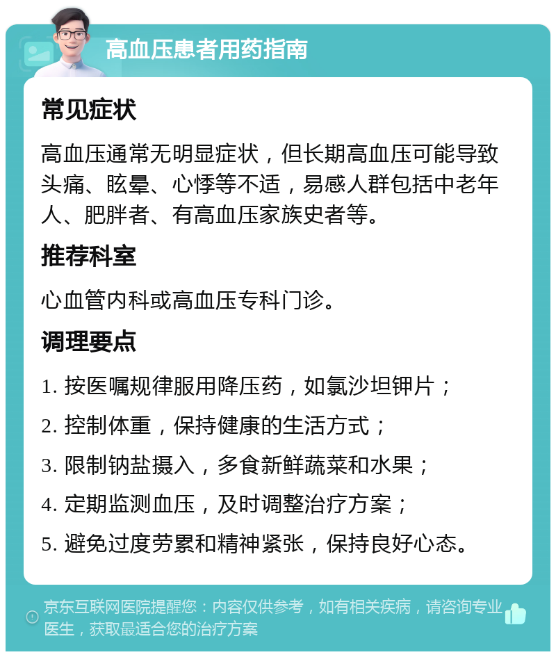 高血压患者用药指南 常见症状 高血压通常无明显症状，但长期高血压可能导致头痛、眩晕、心悸等不适，易感人群包括中老年人、肥胖者、有高血压家族史者等。 推荐科室 心血管内科或高血压专科门诊。 调理要点 1. 按医嘱规律服用降压药，如氯沙坦钾片； 2. 控制体重，保持健康的生活方式； 3. 限制钠盐摄入，多食新鲜蔬菜和水果； 4. 定期监测血压，及时调整治疗方案； 5. 避免过度劳累和精神紧张，保持良好心态。