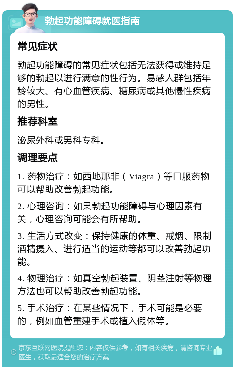 勃起功能障碍就医指南 常见症状 勃起功能障碍的常见症状包括无法获得或维持足够的勃起以进行满意的性行为。易感人群包括年龄较大、有心血管疾病、糖尿病或其他慢性疾病的男性。 推荐科室 泌尿外科或男科专科。 调理要点 1. 药物治疗：如西地那非（Viagra）等口服药物可以帮助改善勃起功能。 2. 心理咨询：如果勃起功能障碍与心理因素有关，心理咨询可能会有所帮助。 3. 生活方式改变：保持健康的体重、戒烟、限制酒精摄入、进行适当的运动等都可以改善勃起功能。 4. 物理治疗：如真空勃起装置、阴茎注射等物理方法也可以帮助改善勃起功能。 5. 手术治疗：在某些情况下，手术可能是必要的，例如血管重建手术或植入假体等。