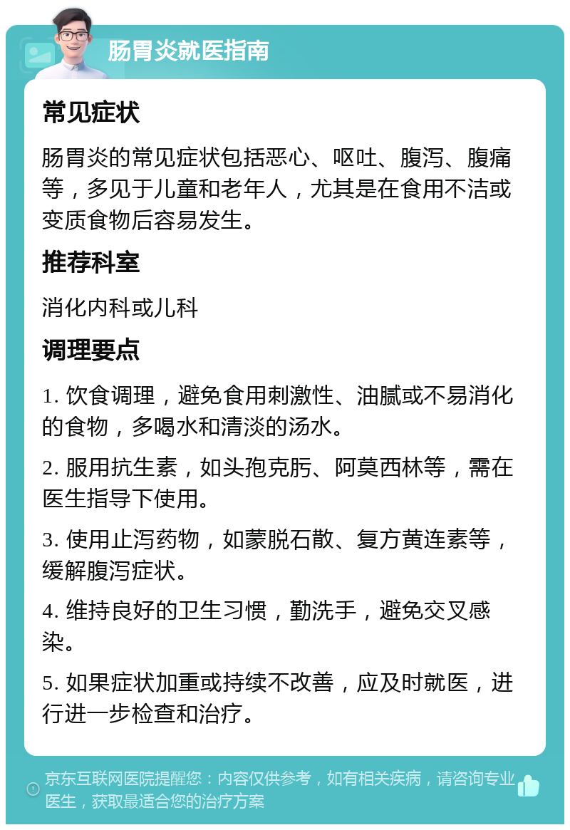 肠胃炎就医指南 常见症状 肠胃炎的常见症状包括恶心、呕吐、腹泻、腹痛等，多见于儿童和老年人，尤其是在食用不洁或变质食物后容易发生。 推荐科室 消化内科或儿科 调理要点 1. 饮食调理，避免食用刺激性、油腻或不易消化的食物，多喝水和清淡的汤水。 2. 服用抗生素，如头孢克肟、阿莫西林等，需在医生指导下使用。 3. 使用止泻药物，如蒙脱石散、复方黄连素等，缓解腹泻症状。 4. 维持良好的卫生习惯，勤洗手，避免交叉感染。 5. 如果症状加重或持续不改善，应及时就医，进行进一步检查和治疗。