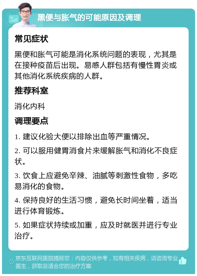 黑便与胀气的可能原因及调理 常见症状 黑便和胀气可能是消化系统问题的表现，尤其是在接种疫苗后出现。易感人群包括有慢性胃炎或其他消化系统疾病的人群。 推荐科室 消化内科 调理要点 1. 建议化验大便以排除出血等严重情况。 2. 可以服用健胃消食片来缓解胀气和消化不良症状。 3. 饮食上应避免辛辣、油腻等刺激性食物，多吃易消化的食物。 4. 保持良好的生活习惯，避免长时间坐着，适当进行体育锻炼。 5. 如果症状持续或加重，应及时就医并进行专业治疗。