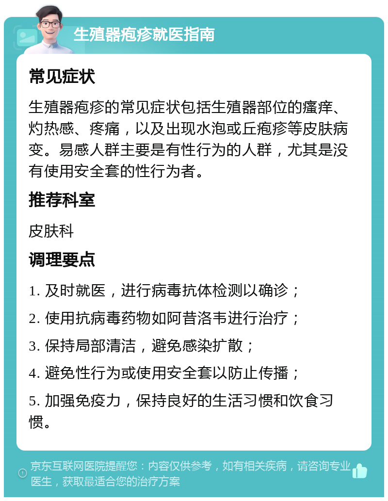 生殖器疱疹就医指南 常见症状 生殖器疱疹的常见症状包括生殖器部位的瘙痒、灼热感、疼痛，以及出现水泡或丘疱疹等皮肤病变。易感人群主要是有性行为的人群，尤其是没有使用安全套的性行为者。 推荐科室 皮肤科 调理要点 1. 及时就医，进行病毒抗体检测以确诊； 2. 使用抗病毒药物如阿昔洛韦进行治疗； 3. 保持局部清洁，避免感染扩散； 4. 避免性行为或使用安全套以防止传播； 5. 加强免疫力，保持良好的生活习惯和饮食习惯。