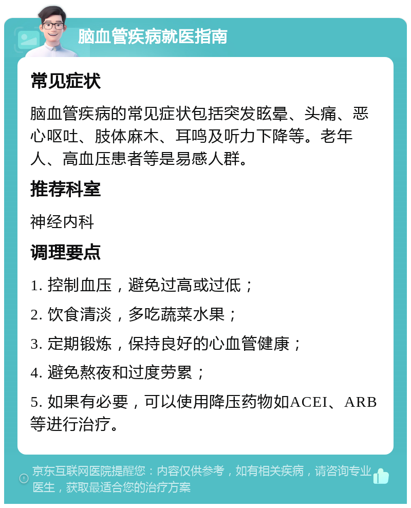 脑血管疾病就医指南 常见症状 脑血管疾病的常见症状包括突发眩晕、头痛、恶心呕吐、肢体麻木、耳鸣及听力下降等。老年人、高血压患者等是易感人群。 推荐科室 神经内科 调理要点 1. 控制血压，避免过高或过低； 2. 饮食清淡，多吃蔬菜水果； 3. 定期锻炼，保持良好的心血管健康； 4. 避免熬夜和过度劳累； 5. 如果有必要，可以使用降压药物如ACEI、ARB等进行治疗。