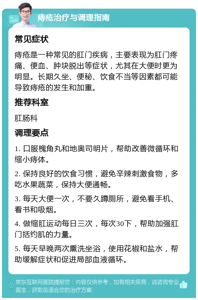 痔疮治疗与调理指南 常见症状 痔疮是一种常见的肛门疾病，主要表现为肛门疼痛、便血、肿块脱出等症状，尤其在大便时更为明显。长期久坐、便秘、饮食不当等因素都可能导致痔疮的发生和加重。 推荐科室 肛肠科 调理要点 1. 口服槐角丸和地奥司明片，帮助改善微循环和缩小痔体。 2. 保持良好的饮食习惯，避免辛辣刺激食物，多吃水果蔬菜，保持大便通畅。 3. 每天大便一次，不要久蹲厕所，避免看手机、看书和吸烟。 4. 做缩肛运动每日三次，每次30下，帮助加强肛门括约肌的力量。 5. 每天早晚两次熏洗坐浴，使用花椒和盐水，帮助缓解症状和促进局部血液循环。