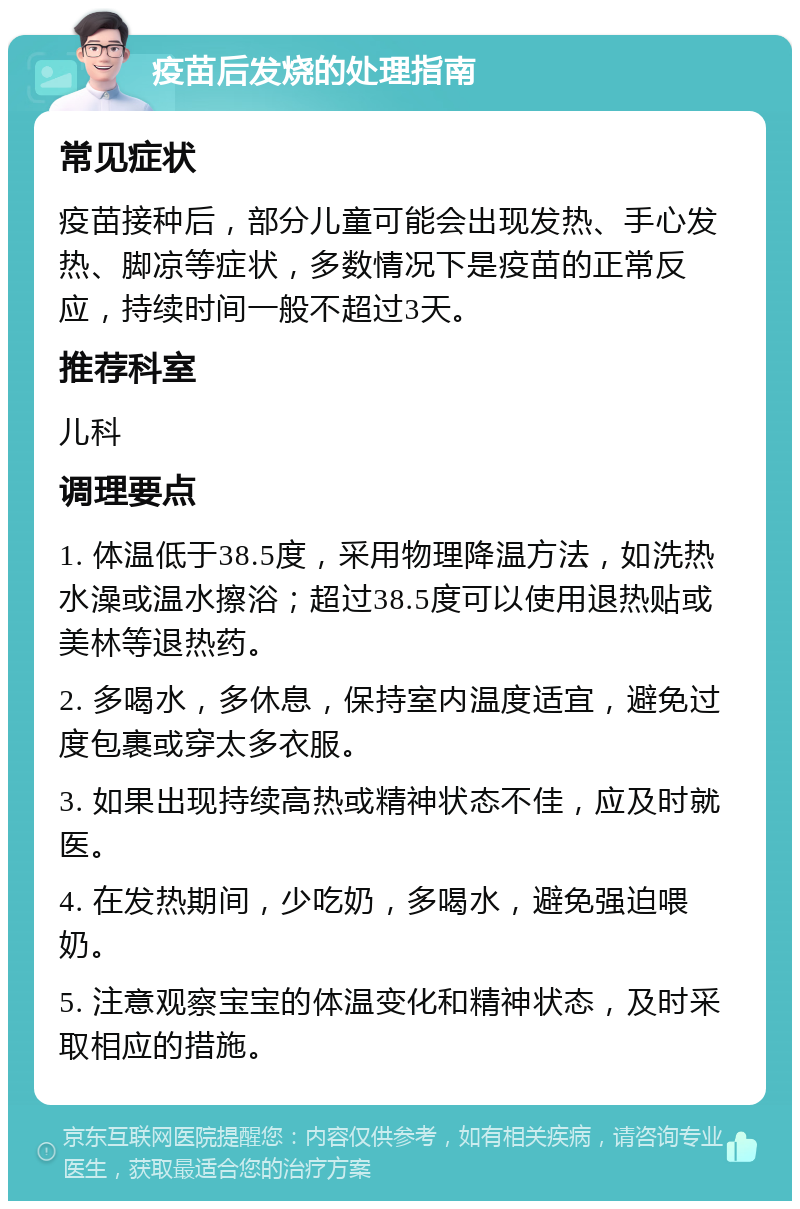 疫苗后发烧的处理指南 常见症状 疫苗接种后，部分儿童可能会出现发热、手心发热、脚凉等症状，多数情况下是疫苗的正常反应，持续时间一般不超过3天。 推荐科室 儿科 调理要点 1. 体温低于38.5度，采用物理降温方法，如洗热水澡或温水擦浴；超过38.5度可以使用退热贴或美林等退热药。 2. 多喝水，多休息，保持室内温度适宜，避免过度包裹或穿太多衣服。 3. 如果出现持续高热或精神状态不佳，应及时就医。 4. 在发热期间，少吃奶，多喝水，避免强迫喂奶。 5. 注意观察宝宝的体温变化和精神状态，及时采取相应的措施。