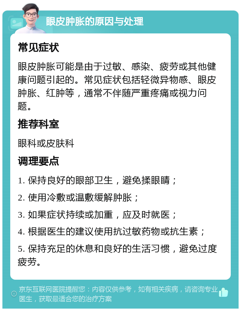 眼皮肿胀的原因与处理 常见症状 眼皮肿胀可能是由于过敏、感染、疲劳或其他健康问题引起的。常见症状包括轻微异物感、眼皮肿胀、红肿等，通常不伴随严重疼痛或视力问题。 推荐科室 眼科或皮肤科 调理要点 1. 保持良好的眼部卫生，避免揉眼睛； 2. 使用冷敷或温敷缓解肿胀； 3. 如果症状持续或加重，应及时就医； 4. 根据医生的建议使用抗过敏药物或抗生素； 5. 保持充足的休息和良好的生活习惯，避免过度疲劳。