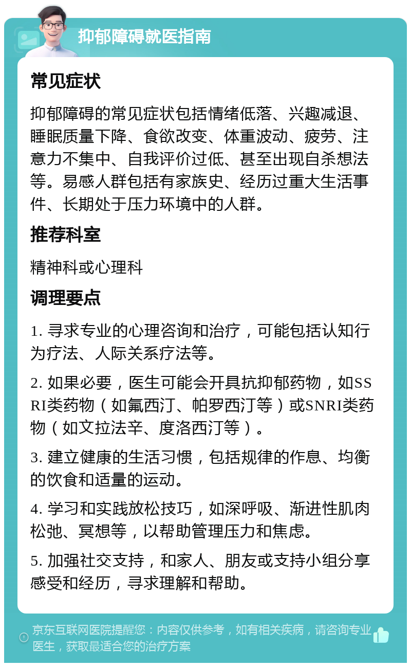 抑郁障碍就医指南 常见症状 抑郁障碍的常见症状包括情绪低落、兴趣减退、睡眠质量下降、食欲改变、体重波动、疲劳、注意力不集中、自我评价过低、甚至出现自杀想法等。易感人群包括有家族史、经历过重大生活事件、长期处于压力环境中的人群。 推荐科室 精神科或心理科 调理要点 1. 寻求专业的心理咨询和治疗，可能包括认知行为疗法、人际关系疗法等。 2. 如果必要，医生可能会开具抗抑郁药物，如SSRI类药物（如氟西汀、帕罗西汀等）或SNRI类药物（如文拉法辛、度洛西汀等）。 3. 建立健康的生活习惯，包括规律的作息、均衡的饮食和适量的运动。 4. 学习和实践放松技巧，如深呼吸、渐进性肌肉松弛、冥想等，以帮助管理压力和焦虑。 5. 加强社交支持，和家人、朋友或支持小组分享感受和经历，寻求理解和帮助。