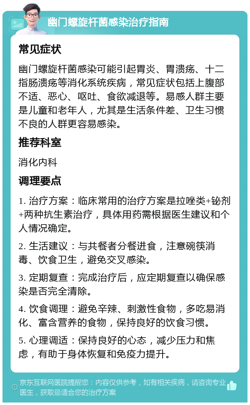 幽门螺旋杆菌感染治疗指南 常见症状 幽门螺旋杆菌感染可能引起胃炎、胃溃疡、十二指肠溃疡等消化系统疾病，常见症状包括上腹部不适、恶心、呕吐、食欲减退等。易感人群主要是儿童和老年人，尤其是生活条件差、卫生习惯不良的人群更容易感染。 推荐科室 消化内科 调理要点 1. 治疗方案：临床常用的治疗方案是拉唑类+铋剂+两种抗生素治疗，具体用药需根据医生建议和个人情况确定。 2. 生活建议：与共餐者分餐进食，注意碗筷消毒、饮食卫生，避免交叉感染。 3. 定期复查：完成治疗后，应定期复查以确保感染是否完全清除。 4. 饮食调理：避免辛辣、刺激性食物，多吃易消化、富含营养的食物，保持良好的饮食习惯。 5. 心理调适：保持良好的心态，减少压力和焦虑，有助于身体恢复和免疫力提升。