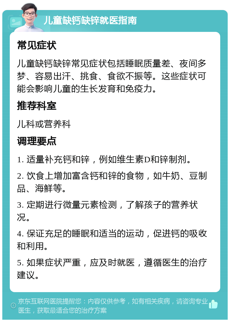 儿童缺钙缺锌就医指南 常见症状 儿童缺钙缺锌常见症状包括睡眠质量差、夜间多梦、容易出汗、挑食、食欲不振等。这些症状可能会影响儿童的生长发育和免疫力。 推荐科室 儿科或营养科 调理要点 1. 适量补充钙和锌，例如维生素D和锌制剂。 2. 饮食上增加富含钙和锌的食物，如牛奶、豆制品、海鲜等。 3. 定期进行微量元素检测，了解孩子的营养状况。 4. 保证充足的睡眠和适当的运动，促进钙的吸收和利用。 5. 如果症状严重，应及时就医，遵循医生的治疗建议。