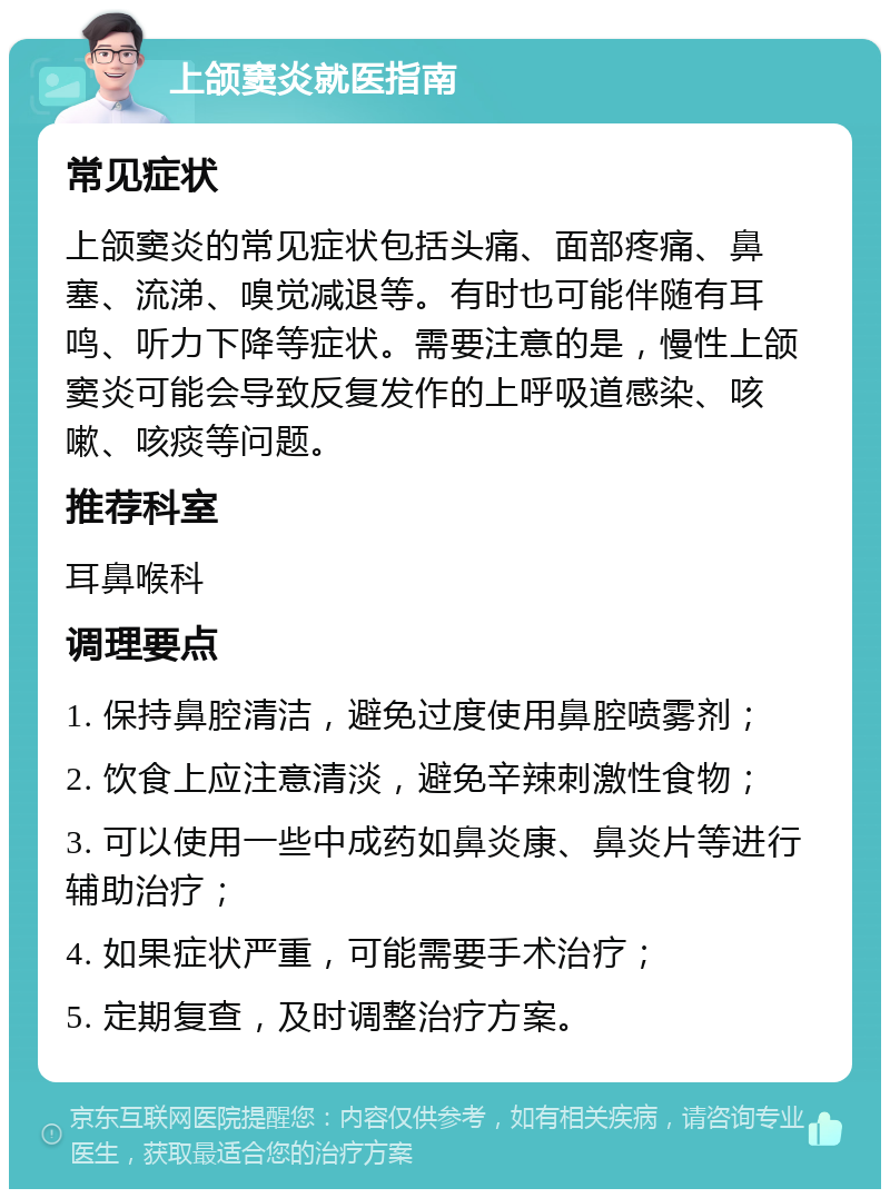 上颌窦炎就医指南 常见症状 上颌窦炎的常见症状包括头痛、面部疼痛、鼻塞、流涕、嗅觉减退等。有时也可能伴随有耳鸣、听力下降等症状。需要注意的是，慢性上颌窦炎可能会导致反复发作的上呼吸道感染、咳嗽、咳痰等问题。 推荐科室 耳鼻喉科 调理要点 1. 保持鼻腔清洁，避免过度使用鼻腔喷雾剂； 2. 饮食上应注意清淡，避免辛辣刺激性食物； 3. 可以使用一些中成药如鼻炎康、鼻炎片等进行辅助治疗； 4. 如果症状严重，可能需要手术治疗； 5. 定期复查，及时调整治疗方案。