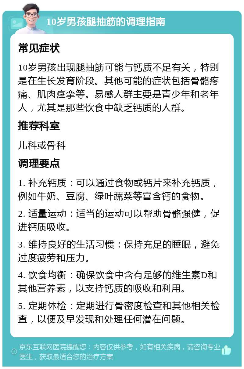 10岁男孩腿抽筋的调理指南 常见症状 10岁男孩出现腿抽筋可能与钙质不足有关，特别是在生长发育阶段。其他可能的症状包括骨骼疼痛、肌肉痉挛等。易感人群主要是青少年和老年人，尤其是那些饮食中缺乏钙质的人群。 推荐科室 儿科或骨科 调理要点 1. 补充钙质：可以通过食物或钙片来补充钙质，例如牛奶、豆腐、绿叶蔬菜等富含钙的食物。 2. 适量运动：适当的运动可以帮助骨骼强健，促进钙质吸收。 3. 维持良好的生活习惯：保持充足的睡眠，避免过度疲劳和压力。 4. 饮食均衡：确保饮食中含有足够的维生素D和其他营养素，以支持钙质的吸收和利用。 5. 定期体检：定期进行骨密度检查和其他相关检查，以便及早发现和处理任何潜在问题。