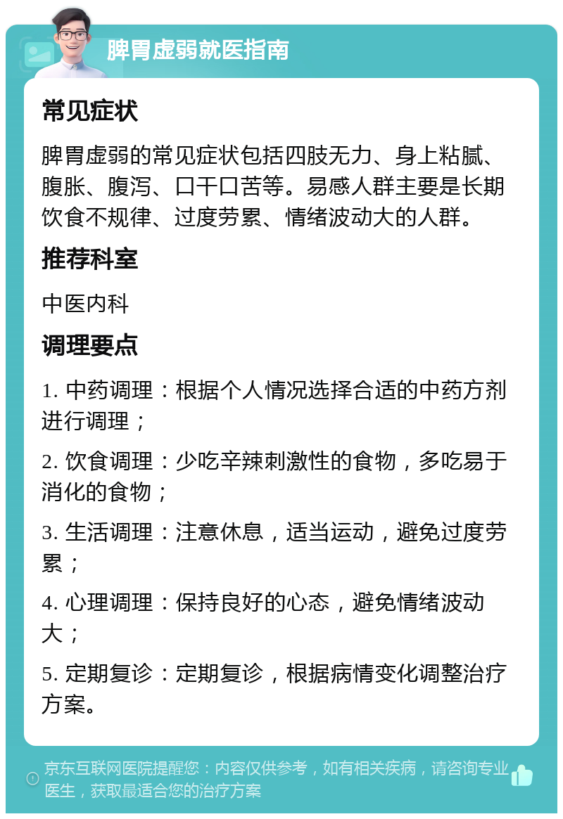 脾胃虚弱就医指南 常见症状 脾胃虚弱的常见症状包括四肢无力、身上粘腻、腹胀、腹泻、口干口苦等。易感人群主要是长期饮食不规律、过度劳累、情绪波动大的人群。 推荐科室 中医内科 调理要点 1. 中药调理：根据个人情况选择合适的中药方剂进行调理； 2. 饮食调理：少吃辛辣刺激性的食物，多吃易于消化的食物； 3. 生活调理：注意休息，适当运动，避免过度劳累； 4. 心理调理：保持良好的心态，避免情绪波动大； 5. 定期复诊：定期复诊，根据病情变化调整治疗方案。