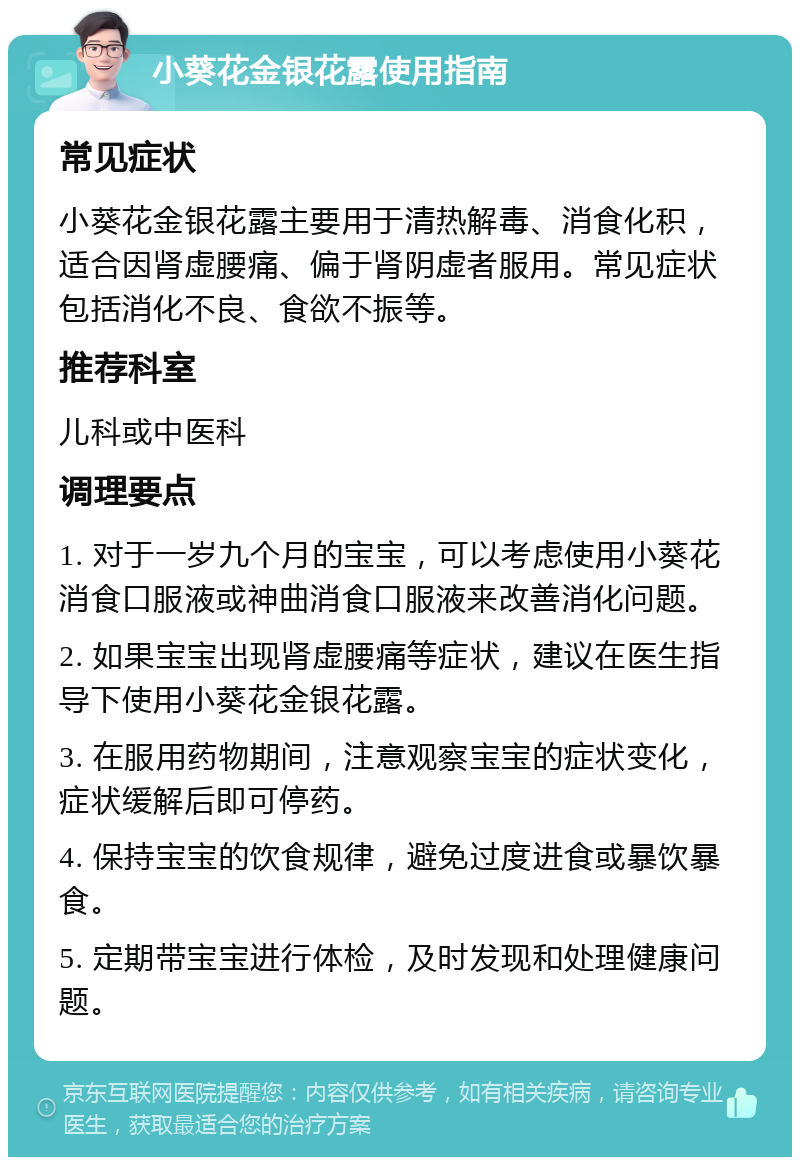 小葵花金银花露使用指南 常见症状 小葵花金银花露主要用于清热解毒、消食化积，适合因肾虚腰痛、偏于肾阴虚者服用。常见症状包括消化不良、食欲不振等。 推荐科室 儿科或中医科 调理要点 1. 对于一岁九个月的宝宝，可以考虑使用小葵花消食口服液或神曲消食口服液来改善消化问题。 2. 如果宝宝出现肾虚腰痛等症状，建议在医生指导下使用小葵花金银花露。 3. 在服用药物期间，注意观察宝宝的症状变化，症状缓解后即可停药。 4. 保持宝宝的饮食规律，避免过度进食或暴饮暴食。 5. 定期带宝宝进行体检，及时发现和处理健康问题。