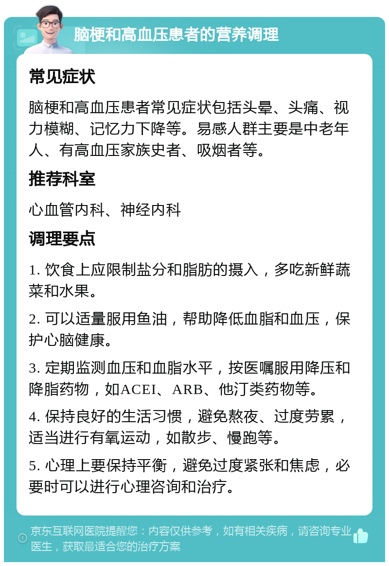 脑梗和高血压患者的营养调理 常见症状 脑梗和高血压患者常见症状包括头晕、头痛、视力模糊、记忆力下降等。易感人群主要是中老年人、有高血压家族史者、吸烟者等。 推荐科室 心血管内科、神经内科 调理要点 1. 饮食上应限制盐分和脂肪的摄入，多吃新鲜蔬菜和水果。 2. 可以适量服用鱼油，帮助降低血脂和血压，保护心脑健康。 3. 定期监测血压和血脂水平，按医嘱服用降压和降脂药物，如ACEI、ARB、他汀类药物等。 4. 保持良好的生活习惯，避免熬夜、过度劳累，适当进行有氧运动，如散步、慢跑等。 5. 心理上要保持平衡，避免过度紧张和焦虑，必要时可以进行心理咨询和治疗。