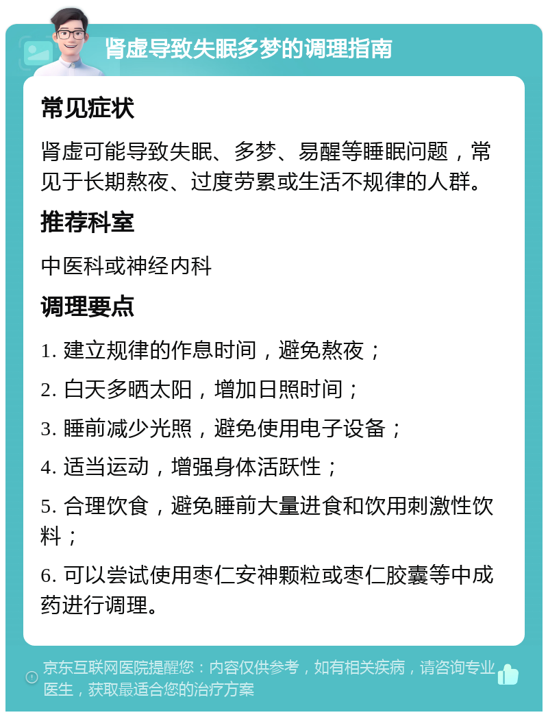 肾虚导致失眠多梦的调理指南 常见症状 肾虚可能导致失眠、多梦、易醒等睡眠问题，常见于长期熬夜、过度劳累或生活不规律的人群。 推荐科室 中医科或神经内科 调理要点 1. 建立规律的作息时间，避免熬夜； 2. 白天多晒太阳，增加日照时间； 3. 睡前减少光照，避免使用电子设备； 4. 适当运动，增强身体活跃性； 5. 合理饮食，避免睡前大量进食和饮用刺激性饮料； 6. 可以尝试使用枣仁安神颗粒或枣仁胶囊等中成药进行调理。