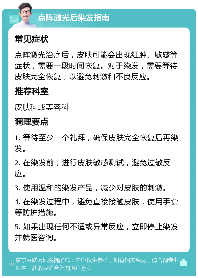 点阵激光后染发指南 常见症状 点阵激光治疗后，皮肤可能会出现红肿、敏感等症状，需要一段时间恢复。对于染发，需要等待皮肤完全恢复，以避免刺激和不良反应。 推荐科室 皮肤科或美容科 调理要点 1. 等待至少一个礼拜，确保皮肤完全恢复后再染发。 2. 在染发前，进行皮肤敏感测试，避免过敏反应。 3. 使用温和的染发产品，减少对皮肤的刺激。 4. 在染发过程中，避免直接接触皮肤，使用手套等防护措施。 5. 如果出现任何不适或异常反应，立即停止染发并就医咨询。