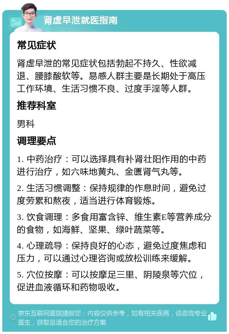 肾虚早泄就医指南 常见症状 肾虚早泄的常见症状包括勃起不持久、性欲减退、腰膝酸软等。易感人群主要是长期处于高压工作环境、生活习惯不良、过度手淫等人群。 推荐科室 男科 调理要点 1. 中药治疗：可以选择具有补肾壮阳作用的中药进行治疗，如六味地黄丸、金匮肾气丸等。 2. 生活习惯调整：保持规律的作息时间，避免过度劳累和熬夜，适当进行体育锻炼。 3. 饮食调理：多食用富含锌、维生素E等营养成分的食物，如海鲜、坚果、绿叶蔬菜等。 4. 心理疏导：保持良好的心态，避免过度焦虑和压力，可以通过心理咨询或放松训练来缓解。 5. 穴位按摩：可以按摩足三里、阴陵泉等穴位，促进血液循环和药物吸收。