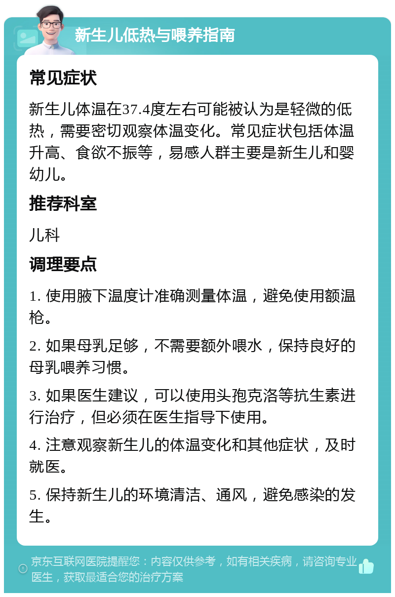 新生儿低热与喂养指南 常见症状 新生儿体温在37.4度左右可能被认为是轻微的低热，需要密切观察体温变化。常见症状包括体温升高、食欲不振等，易感人群主要是新生儿和婴幼儿。 推荐科室 儿科 调理要点 1. 使用腋下温度计准确测量体温，避免使用额温枪。 2. 如果母乳足够，不需要额外喂水，保持良好的母乳喂养习惯。 3. 如果医生建议，可以使用头孢克洛等抗生素进行治疗，但必须在医生指导下使用。 4. 注意观察新生儿的体温变化和其他症状，及时就医。 5. 保持新生儿的环境清洁、通风，避免感染的发生。