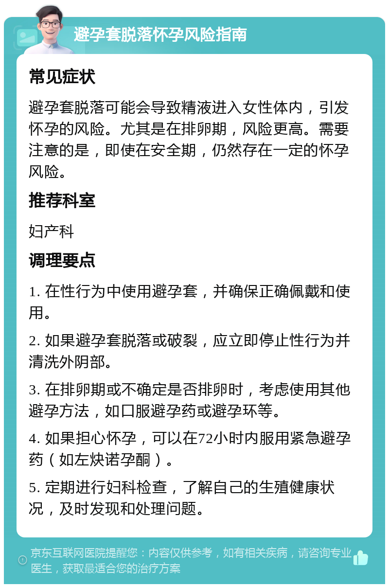 避孕套脱落怀孕风险指南 常见症状 避孕套脱落可能会导致精液进入女性体内，引发怀孕的风险。尤其是在排卵期，风险更高。需要注意的是，即使在安全期，仍然存在一定的怀孕风险。 推荐科室 妇产科 调理要点 1. 在性行为中使用避孕套，并确保正确佩戴和使用。 2. 如果避孕套脱落或破裂，应立即停止性行为并清洗外阴部。 3. 在排卵期或不确定是否排卵时，考虑使用其他避孕方法，如口服避孕药或避孕环等。 4. 如果担心怀孕，可以在72小时内服用紧急避孕药（如左炔诺孕酮）。 5. 定期进行妇科检查，了解自己的生殖健康状况，及时发现和处理问题。