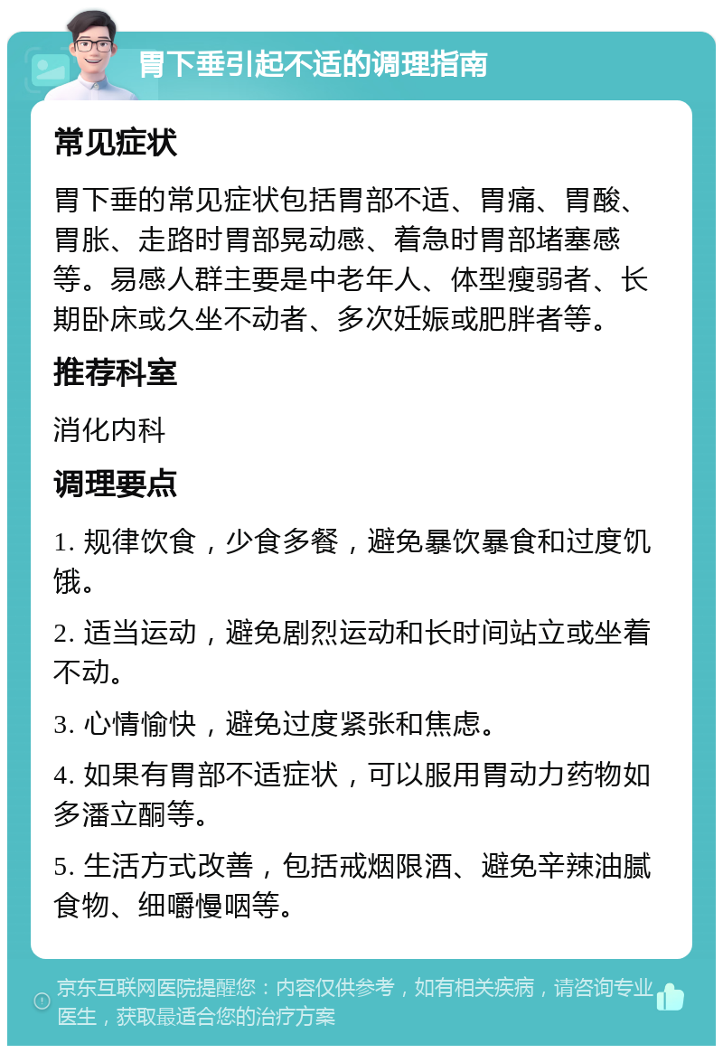 胃下垂引起不适的调理指南 常见症状 胃下垂的常见症状包括胃部不适、胃痛、胃酸、胃胀、走路时胃部晃动感、着急时胃部堵塞感等。易感人群主要是中老年人、体型瘦弱者、长期卧床或久坐不动者、多次妊娠或肥胖者等。 推荐科室 消化内科 调理要点 1. 规律饮食，少食多餐，避免暴饮暴食和过度饥饿。 2. 适当运动，避免剧烈运动和长时间站立或坐着不动。 3. 心情愉快，避免过度紧张和焦虑。 4. 如果有胃部不适症状，可以服用胃动力药物如多潘立酮等。 5. 生活方式改善，包括戒烟限酒、避免辛辣油腻食物、细嚼慢咽等。