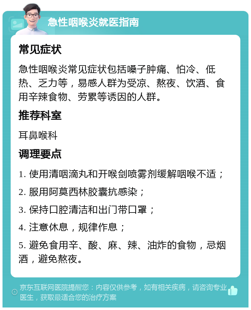 急性咽喉炎就医指南 常见症状 急性咽喉炎常见症状包括嗓子肿痛、怕冷、低热、乏力等，易感人群为受凉、熬夜、饮酒、食用辛辣食物、劳累等诱因的人群。 推荐科室 耳鼻喉科 调理要点 1. 使用清咽滴丸和开喉剑喷雾剂缓解咽喉不适； 2. 服用阿莫西林胶囊抗感染； 3. 保持口腔清洁和出门带口罩； 4. 注意休息，规律作息； 5. 避免食用辛、酸、麻、辣、油炸的食物，忌烟酒，避免熬夜。