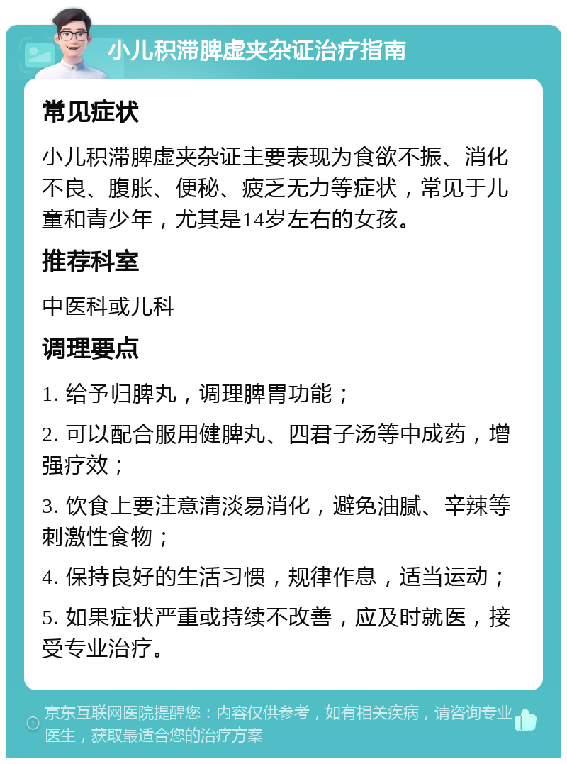 小儿积滞脾虚夹杂证治疗指南 常见症状 小儿积滞脾虚夹杂证主要表现为食欲不振、消化不良、腹胀、便秘、疲乏无力等症状，常见于儿童和青少年，尤其是14岁左右的女孩。 推荐科室 中医科或儿科 调理要点 1. 给予归脾丸，调理脾胃功能； 2. 可以配合服用健脾丸、四君子汤等中成药，增强疗效； 3. 饮食上要注意清淡易消化，避免油腻、辛辣等刺激性食物； 4. 保持良好的生活习惯，规律作息，适当运动； 5. 如果症状严重或持续不改善，应及时就医，接受专业治疗。