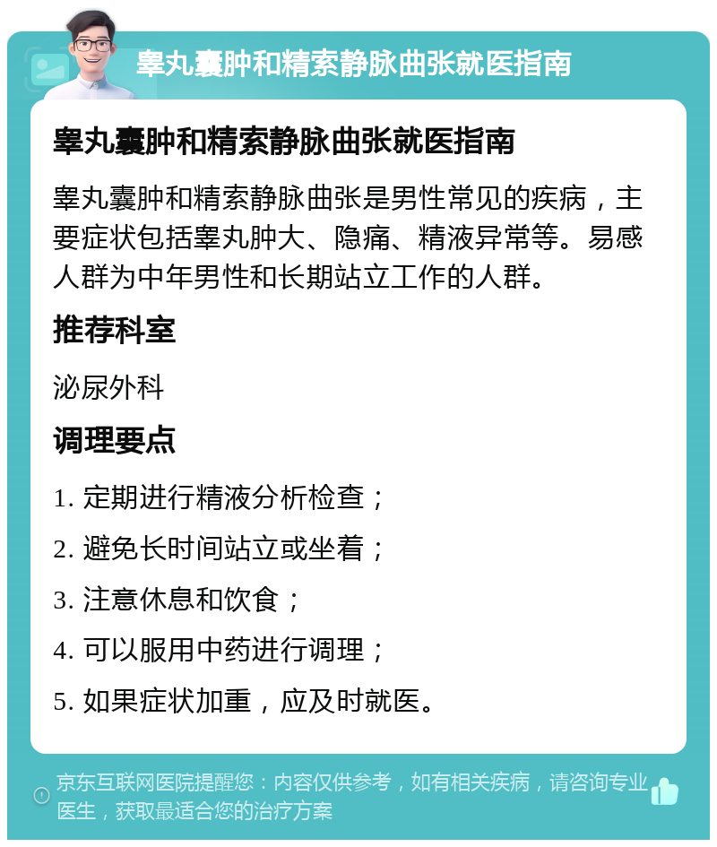 睾丸囊肿和精索静脉曲张就医指南 睾丸囊肿和精索静脉曲张就医指南 睾丸囊肿和精索静脉曲张是男性常见的疾病，主要症状包括睾丸肿大、隐痛、精液异常等。易感人群为中年男性和长期站立工作的人群。 推荐科室 泌尿外科 调理要点 1. 定期进行精液分析检查； 2. 避免长时间站立或坐着； 3. 注意休息和饮食； 4. 可以服用中药进行调理； 5. 如果症状加重，应及时就医。