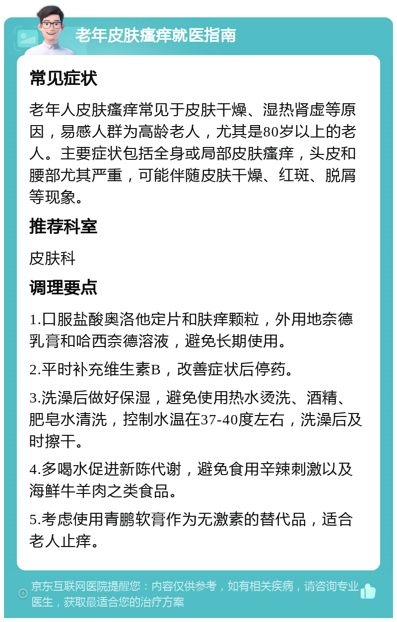 老年皮肤瘙痒就医指南 常见症状 老年人皮肤瘙痒常见于皮肤干燥、湿热肾虚等原因，易感人群为高龄老人，尤其是80岁以上的老人。主要症状包括全身或局部皮肤瘙痒，头皮和腰部尤其严重，可能伴随皮肤干燥、红斑、脱屑等现象。 推荐科室 皮肤科 调理要点 1.口服盐酸奥洛他定片和肤痒颗粒，外用地奈德乳膏和哈西奈德溶液，避免长期使用。 2.平时补充维生素B，改善症状后停药。 3.洗澡后做好保湿，避免使用热水烫洗、酒精、肥皂水清洗，控制水温在37-40度左右，洗澡后及时擦干。 4.多喝水促进新陈代谢，避免食用辛辣刺激以及海鲜牛羊肉之类食品。 5.考虑使用青鹏软膏作为无激素的替代品，适合老人止痒。