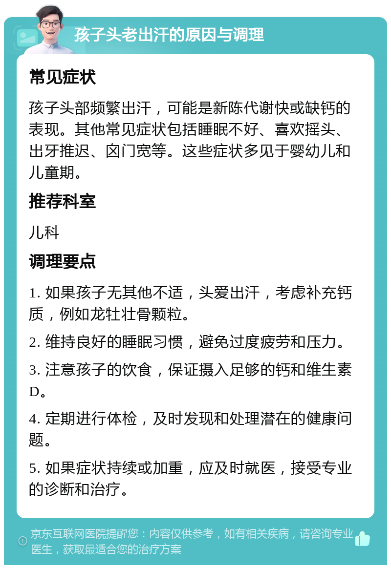 孩子头老出汗的原因与调理 常见症状 孩子头部频繁出汗，可能是新陈代谢快或缺钙的表现。其他常见症状包括睡眠不好、喜欢摇头、出牙推迟、囟门宽等。这些症状多见于婴幼儿和儿童期。 推荐科室 儿科 调理要点 1. 如果孩子无其他不适，头爱出汗，考虑补充钙质，例如龙牡壮骨颗粒。 2. 维持良好的睡眠习惯，避免过度疲劳和压力。 3. 注意孩子的饮食，保证摄入足够的钙和维生素D。 4. 定期进行体检，及时发现和处理潜在的健康问题。 5. 如果症状持续或加重，应及时就医，接受专业的诊断和治疗。