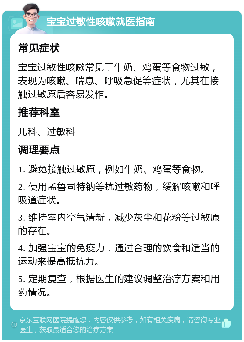 宝宝过敏性咳嗽就医指南 常见症状 宝宝过敏性咳嗽常见于牛奶、鸡蛋等食物过敏，表现为咳嗽、喘息、呼吸急促等症状，尤其在接触过敏原后容易发作。 推荐科室 儿科、过敏科 调理要点 1. 避免接触过敏原，例如牛奶、鸡蛋等食物。 2. 使用孟鲁司特钠等抗过敏药物，缓解咳嗽和呼吸道症状。 3. 维持室内空气清新，减少灰尘和花粉等过敏原的存在。 4. 加强宝宝的免疫力，通过合理的饮食和适当的运动来提高抵抗力。 5. 定期复查，根据医生的建议调整治疗方案和用药情况。