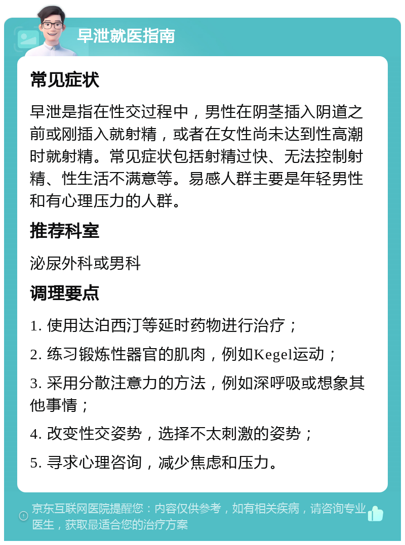 早泄就医指南 常见症状 早泄是指在性交过程中，男性在阴茎插入阴道之前或刚插入就射精，或者在女性尚未达到性高潮时就射精。常见症状包括射精过快、无法控制射精、性生活不满意等。易感人群主要是年轻男性和有心理压力的人群。 推荐科室 泌尿外科或男科 调理要点 1. 使用达泊西汀等延时药物进行治疗； 2. 练习锻炼性器官的肌肉，例如Kegel运动； 3. 采用分散注意力的方法，例如深呼吸或想象其他事情； 4. 改变性交姿势，选择不太刺激的姿势； 5. 寻求心理咨询，减少焦虑和压力。