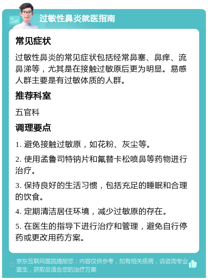 过敏性鼻炎就医指南 常见症状 过敏性鼻炎的常见症状包括经常鼻塞、鼻痒、流鼻涕等，尤其是在接触过敏原后更为明显。易感人群主要是有过敏体质的人群。 推荐科室 五官科 调理要点 1. 避免接触过敏原，如花粉、灰尘等。 2. 使用孟鲁司特钠片和氟替卡松喷鼻等药物进行治疗。 3. 保持良好的生活习惯，包括充足的睡眠和合理的饮食。 4. 定期清洁居住环境，减少过敏原的存在。 5. 在医生的指导下进行治疗和管理，避免自行停药或更改用药方案。