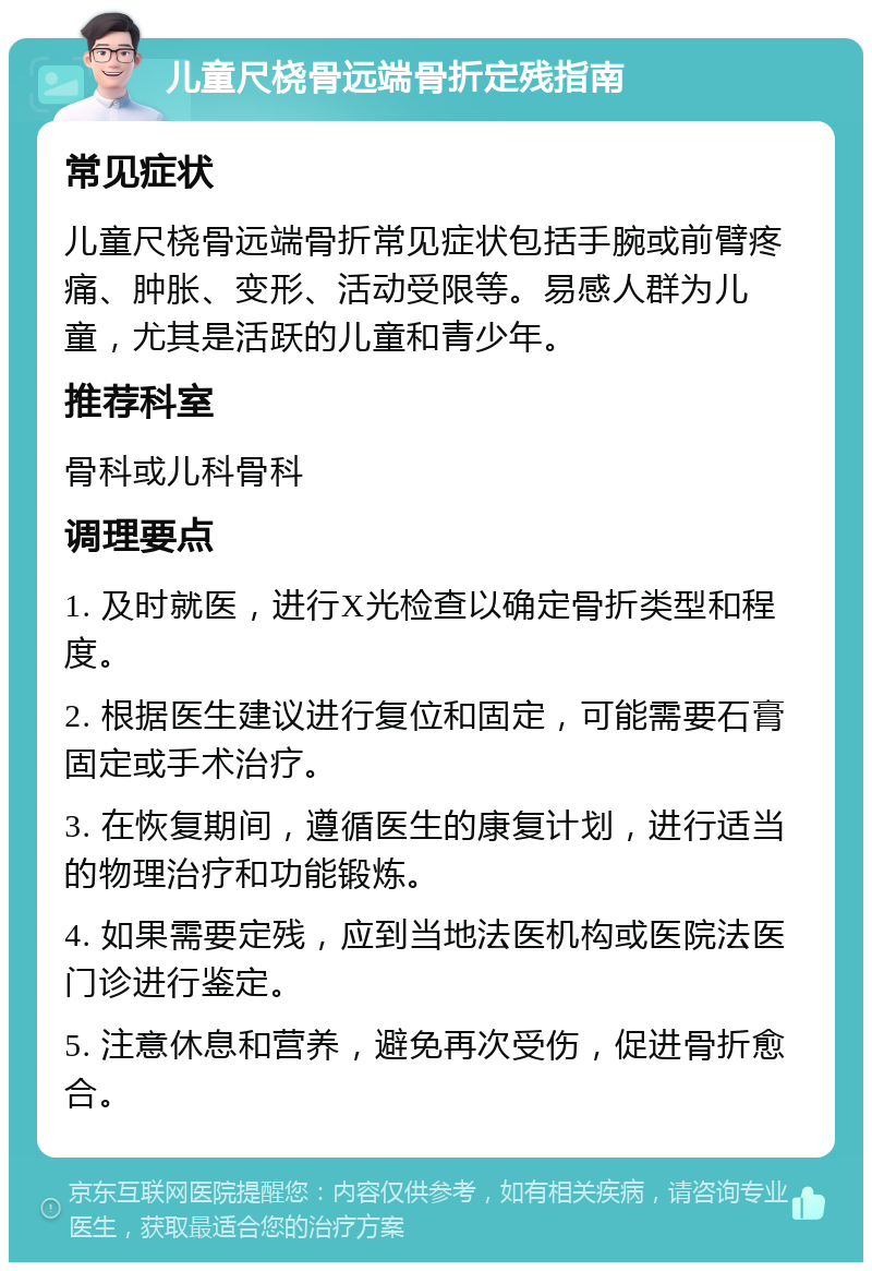 儿童尺桡骨远端骨折定残指南 常见症状 儿童尺桡骨远端骨折常见症状包括手腕或前臂疼痛、肿胀、变形、活动受限等。易感人群为儿童，尤其是活跃的儿童和青少年。 推荐科室 骨科或儿科骨科 调理要点 1. 及时就医，进行X光检查以确定骨折类型和程度。 2. 根据医生建议进行复位和固定，可能需要石膏固定或手术治疗。 3. 在恢复期间，遵循医生的康复计划，进行适当的物理治疗和功能锻炼。 4. 如果需要定残，应到当地法医机构或医院法医门诊进行鉴定。 5. 注意休息和营养，避免再次受伤，促进骨折愈合。