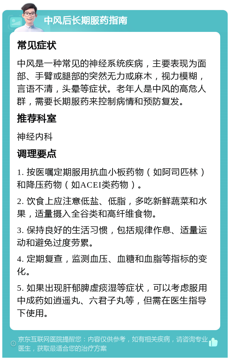 中风后长期服药指南 常见症状 中风是一种常见的神经系统疾病，主要表现为面部、手臂或腿部的突然无力或麻木，视力模糊，言语不清，头晕等症状。老年人是中风的高危人群，需要长期服药来控制病情和预防复发。 推荐科室 神经内科 调理要点 1. 按医嘱定期服用抗血小板药物（如阿司匹林）和降压药物（如ACEI类药物）。 2. 饮食上应注意低盐、低脂，多吃新鲜蔬菜和水果，适量摄入全谷类和高纤维食物。 3. 保持良好的生活习惯，包括规律作息、适量运动和避免过度劳累。 4. 定期复查，监测血压、血糖和血脂等指标的变化。 5. 如果出现肝郁脾虚痰湿等症状，可以考虑服用中成药如逍遥丸、六君子丸等，但需在医生指导下使用。