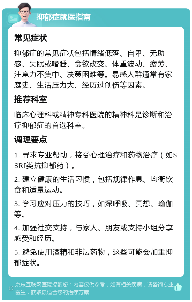 抑郁症就医指南 常见症状 抑郁症的常见症状包括情绪低落、自卑、无助感、失眠或嗜睡、食欲改变、体重波动、疲劳、注意力不集中、决策困难等。易感人群通常有家庭史、生活压力大、经历过创伤等因素。 推荐科室 临床心理科或精神专科医院的精神科是诊断和治疗抑郁症的首选科室。 调理要点 1. 寻求专业帮助，接受心理治疗和药物治疗（如SSRI类抗抑郁药）。 2. 建立健康的生活习惯，包括规律作息、均衡饮食和适量运动。 3. 学习应对压力的技巧，如深呼吸、冥想、瑜伽等。 4. 加强社交支持，与家人、朋友或支持小组分享感受和经历。 5. 避免使用酒精和非法药物，这些可能会加重抑郁症状。