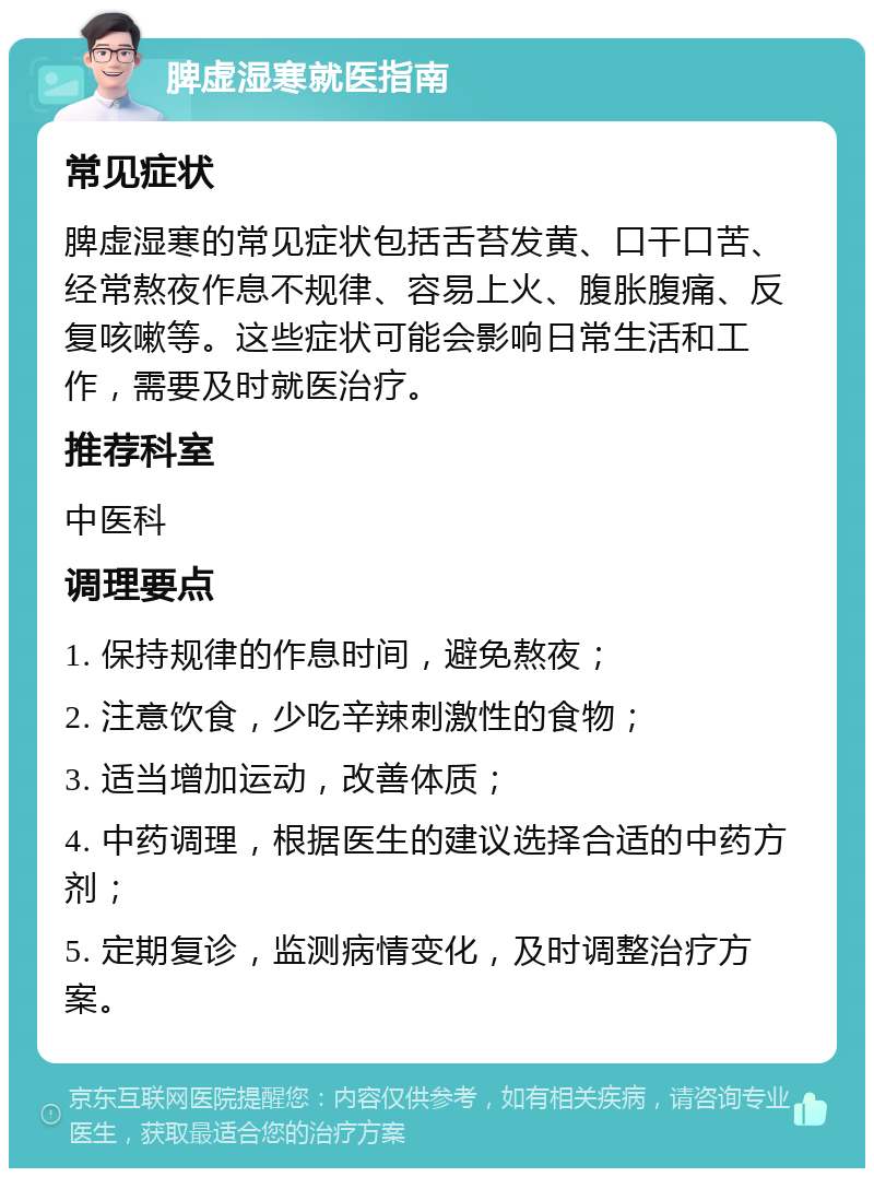 脾虚湿寒就医指南 常见症状 脾虚湿寒的常见症状包括舌苔发黄、口干口苦、经常熬夜作息不规律、容易上火、腹胀腹痛、反复咳嗽等。这些症状可能会影响日常生活和工作，需要及时就医治疗。 推荐科室 中医科 调理要点 1. 保持规律的作息时间，避免熬夜； 2. 注意饮食，少吃辛辣刺激性的食物； 3. 适当增加运动，改善体质； 4. 中药调理，根据医生的建议选择合适的中药方剂； 5. 定期复诊，监测病情变化，及时调整治疗方案。