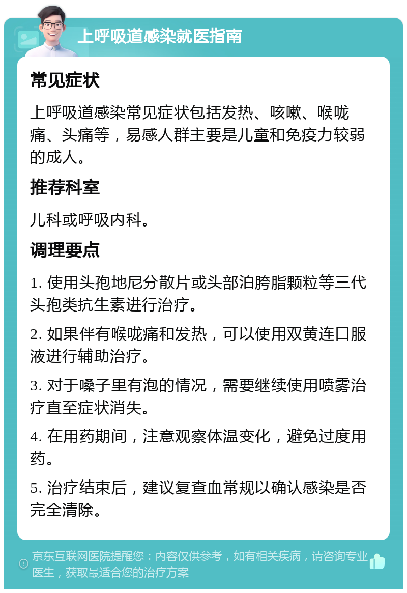 上呼吸道感染就医指南 常见症状 上呼吸道感染常见症状包括发热、咳嗽、喉咙痛、头痛等，易感人群主要是儿童和免疫力较弱的成人。 推荐科室 儿科或呼吸内科。 调理要点 1. 使用头孢地尼分散片或头部泊胯脂颗粒等三代头孢类抗生素进行治疗。 2. 如果伴有喉咙痛和发热，可以使用双黄连口服液进行辅助治疗。 3. 对于嗓子里有泡的情况，需要继续使用喷雾治疗直至症状消失。 4. 在用药期间，注意观察体温变化，避免过度用药。 5. 治疗结束后，建议复查血常规以确认感染是否完全清除。