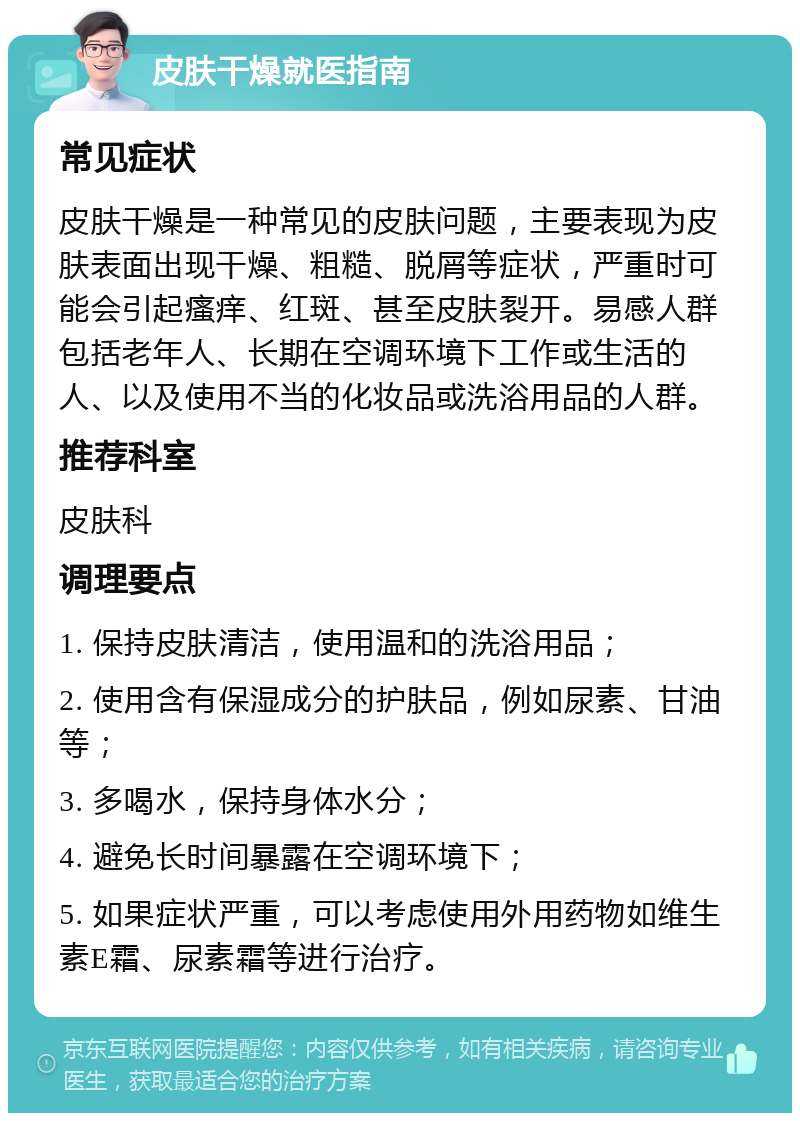 皮肤干燥就医指南 常见症状 皮肤干燥是一种常见的皮肤问题，主要表现为皮肤表面出现干燥、粗糙、脱屑等症状，严重时可能会引起瘙痒、红斑、甚至皮肤裂开。易感人群包括老年人、长期在空调环境下工作或生活的人、以及使用不当的化妆品或洗浴用品的人群。 推荐科室 皮肤科 调理要点 1. 保持皮肤清洁，使用温和的洗浴用品； 2. 使用含有保湿成分的护肤品，例如尿素、甘油等； 3. 多喝水，保持身体水分； 4. 避免长时间暴露在空调环境下； 5. 如果症状严重，可以考虑使用外用药物如维生素E霜、尿素霜等进行治疗。