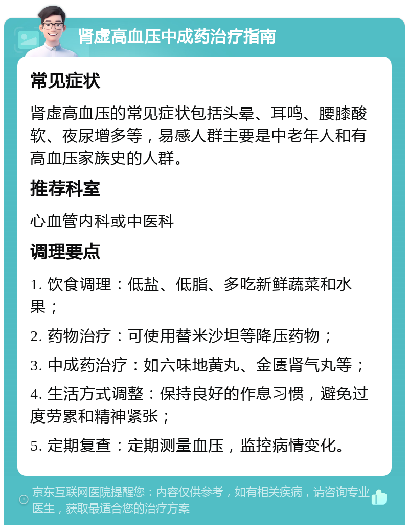 肾虚高血压中成药治疗指南 常见症状 肾虚高血压的常见症状包括头晕、耳鸣、腰膝酸软、夜尿增多等，易感人群主要是中老年人和有高血压家族史的人群。 推荐科室 心血管内科或中医科 调理要点 1. 饮食调理：低盐、低脂、多吃新鲜蔬菜和水果； 2. 药物治疗：可使用替米沙坦等降压药物； 3. 中成药治疗：如六味地黄丸、金匮肾气丸等； 4. 生活方式调整：保持良好的作息习惯，避免过度劳累和精神紧张； 5. 定期复查：定期测量血压，监控病情变化。