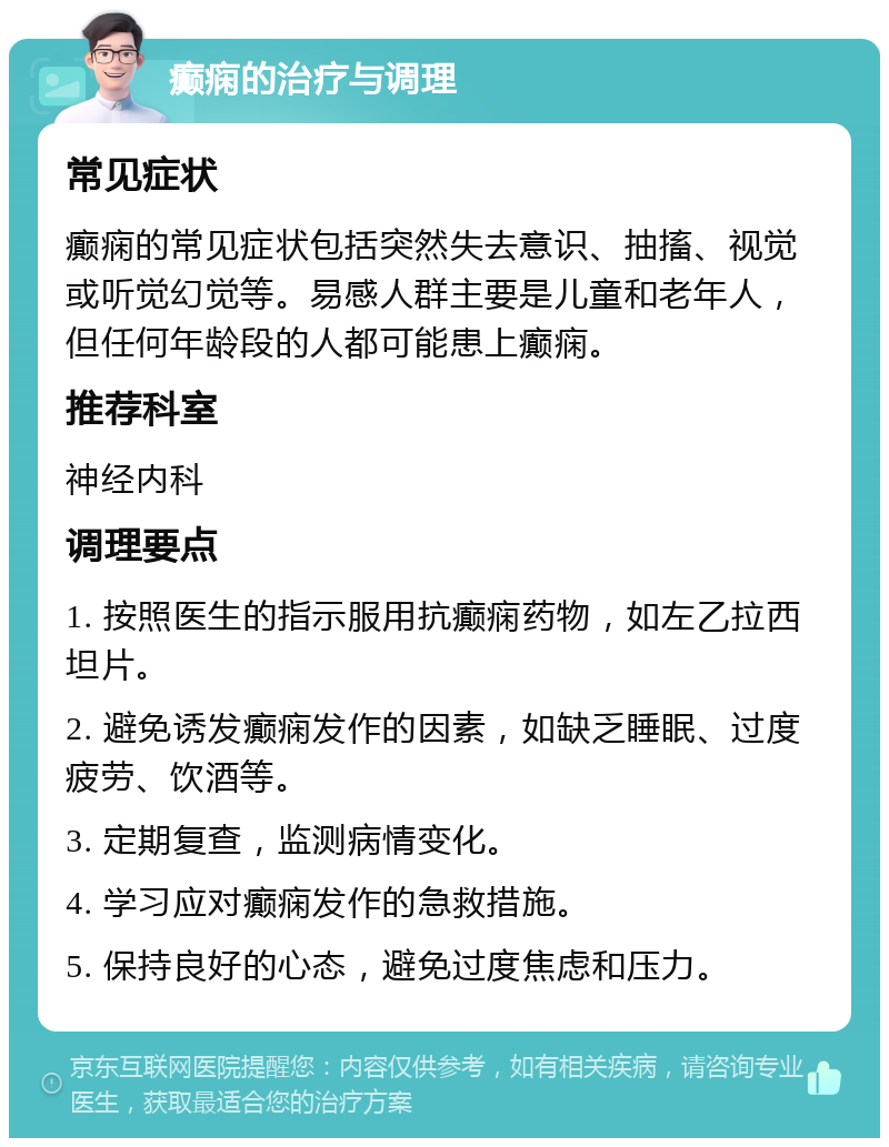 癫痫的治疗与调理 常见症状 癫痫的常见症状包括突然失去意识、抽搐、视觉或听觉幻觉等。易感人群主要是儿童和老年人，但任何年龄段的人都可能患上癫痫。 推荐科室 神经内科 调理要点 1. 按照医生的指示服用抗癫痫药物，如左乙拉西坦片。 2. 避免诱发癫痫发作的因素，如缺乏睡眠、过度疲劳、饮酒等。 3. 定期复查，监测病情变化。 4. 学习应对癫痫发作的急救措施。 5. 保持良好的心态，避免过度焦虑和压力。