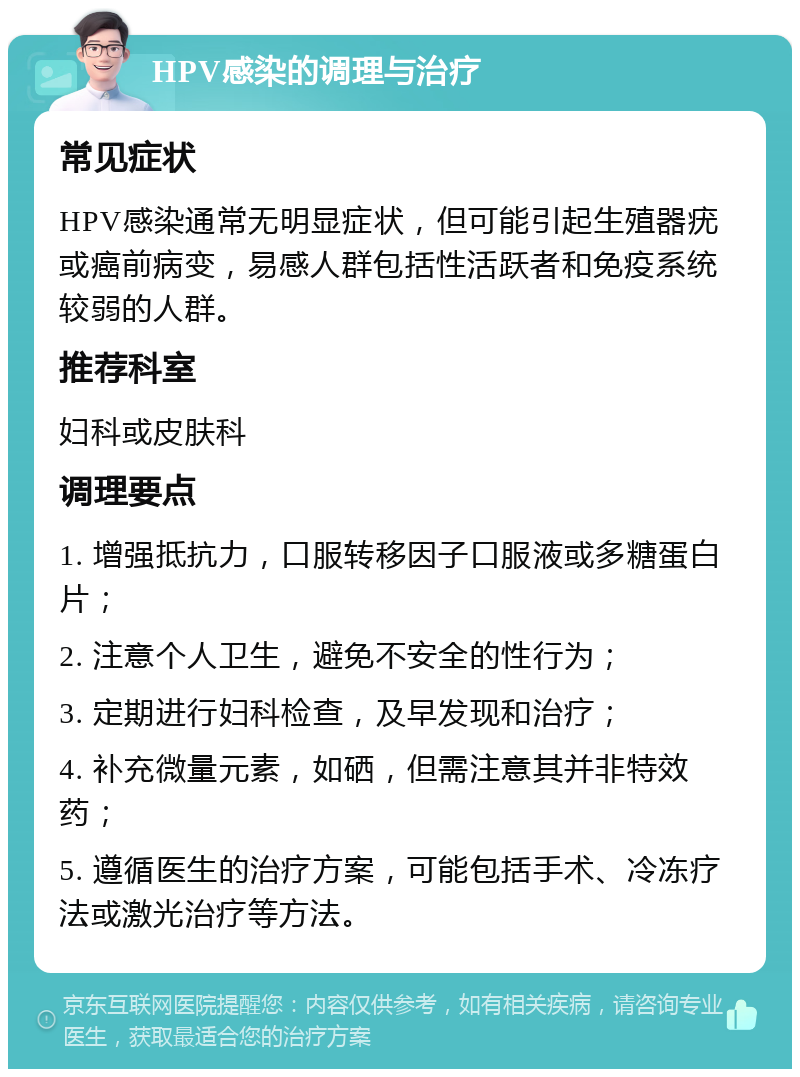 HPV感染的调理与治疗 常见症状 HPV感染通常无明显症状，但可能引起生殖器疣或癌前病变，易感人群包括性活跃者和免疫系统较弱的人群。 推荐科室 妇科或皮肤科 调理要点 1. 增强抵抗力，口服转移因子口服液或多糖蛋白片； 2. 注意个人卫生，避免不安全的性行为； 3. 定期进行妇科检查，及早发现和治疗； 4. 补充微量元素，如硒，但需注意其并非特效药； 5. 遵循医生的治疗方案，可能包括手术、冷冻疗法或激光治疗等方法。