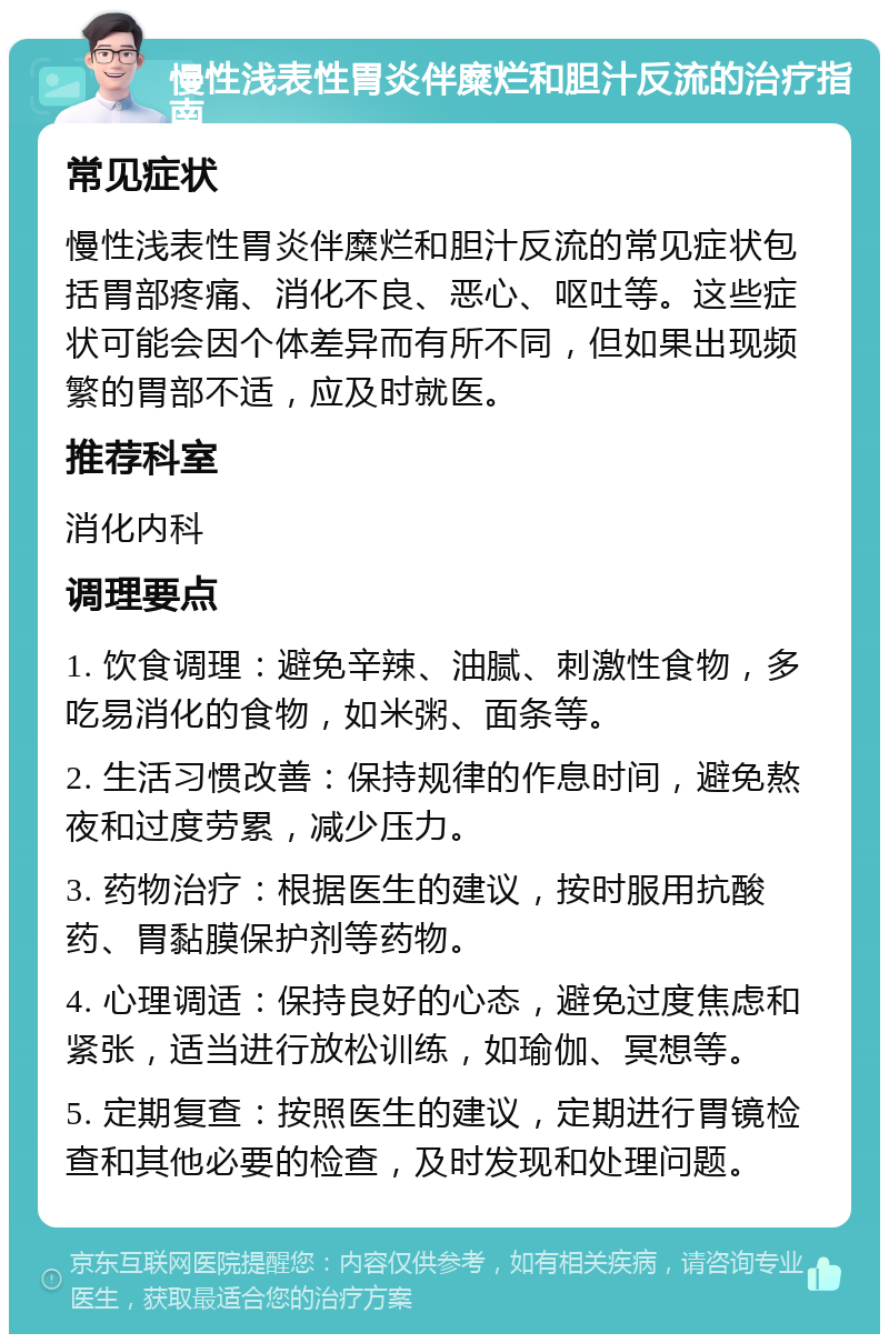 慢性浅表性胃炎伴糜烂和胆汁反流的治疗指南 常见症状 慢性浅表性胃炎伴糜烂和胆汁反流的常见症状包括胃部疼痛、消化不良、恶心、呕吐等。这些症状可能会因个体差异而有所不同，但如果出现频繁的胃部不适，应及时就医。 推荐科室 消化内科 调理要点 1. 饮食调理：避免辛辣、油腻、刺激性食物，多吃易消化的食物，如米粥、面条等。 2. 生活习惯改善：保持规律的作息时间，避免熬夜和过度劳累，减少压力。 3. 药物治疗：根据医生的建议，按时服用抗酸药、胃黏膜保护剂等药物。 4. 心理调适：保持良好的心态，避免过度焦虑和紧张，适当进行放松训练，如瑜伽、冥想等。 5. 定期复查：按照医生的建议，定期进行胃镜检查和其他必要的检查，及时发现和处理问题。