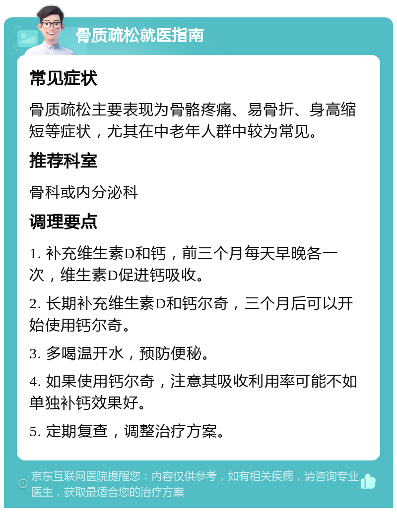 骨质疏松就医指南 常见症状 骨质疏松主要表现为骨骼疼痛、易骨折、身高缩短等症状，尤其在中老年人群中较为常见。 推荐科室 骨科或内分泌科 调理要点 1. 补充维生素D和钙，前三个月每天早晚各一次，维生素D促进钙吸收。 2. 长期补充维生素D和钙尔奇，三个月后可以开始使用钙尔奇。 3. 多喝温开水，预防便秘。 4. 如果使用钙尔奇，注意其吸收利用率可能不如单独补钙效果好。 5. 定期复查，调整治疗方案。