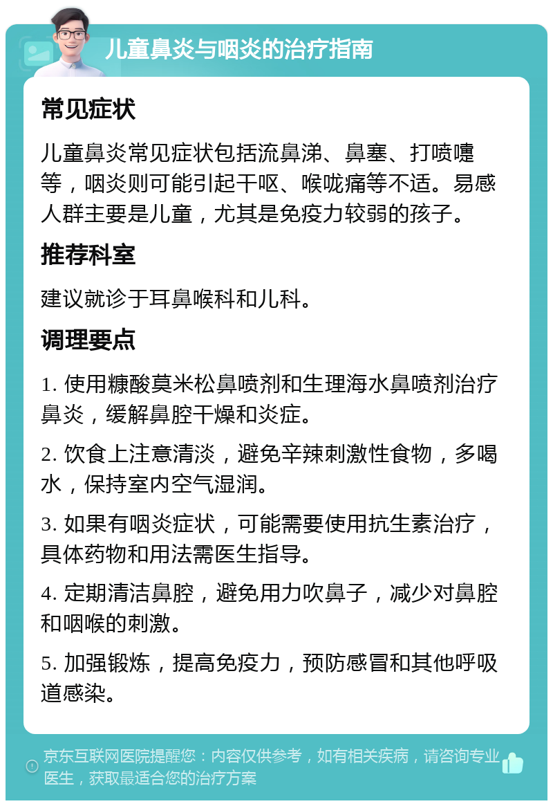 儿童鼻炎与咽炎的治疗指南 常见症状 儿童鼻炎常见症状包括流鼻涕、鼻塞、打喷嚏等，咽炎则可能引起干呕、喉咙痛等不适。易感人群主要是儿童，尤其是免疫力较弱的孩子。 推荐科室 建议就诊于耳鼻喉科和儿科。 调理要点 1. 使用糠酸莫米松鼻喷剂和生理海水鼻喷剂治疗鼻炎，缓解鼻腔干燥和炎症。 2. 饮食上注意清淡，避免辛辣刺激性食物，多喝水，保持室内空气湿润。 3. 如果有咽炎症状，可能需要使用抗生素治疗，具体药物和用法需医生指导。 4. 定期清洁鼻腔，避免用力吹鼻子，减少对鼻腔和咽喉的刺激。 5. 加强锻炼，提高免疫力，预防感冒和其他呼吸道感染。