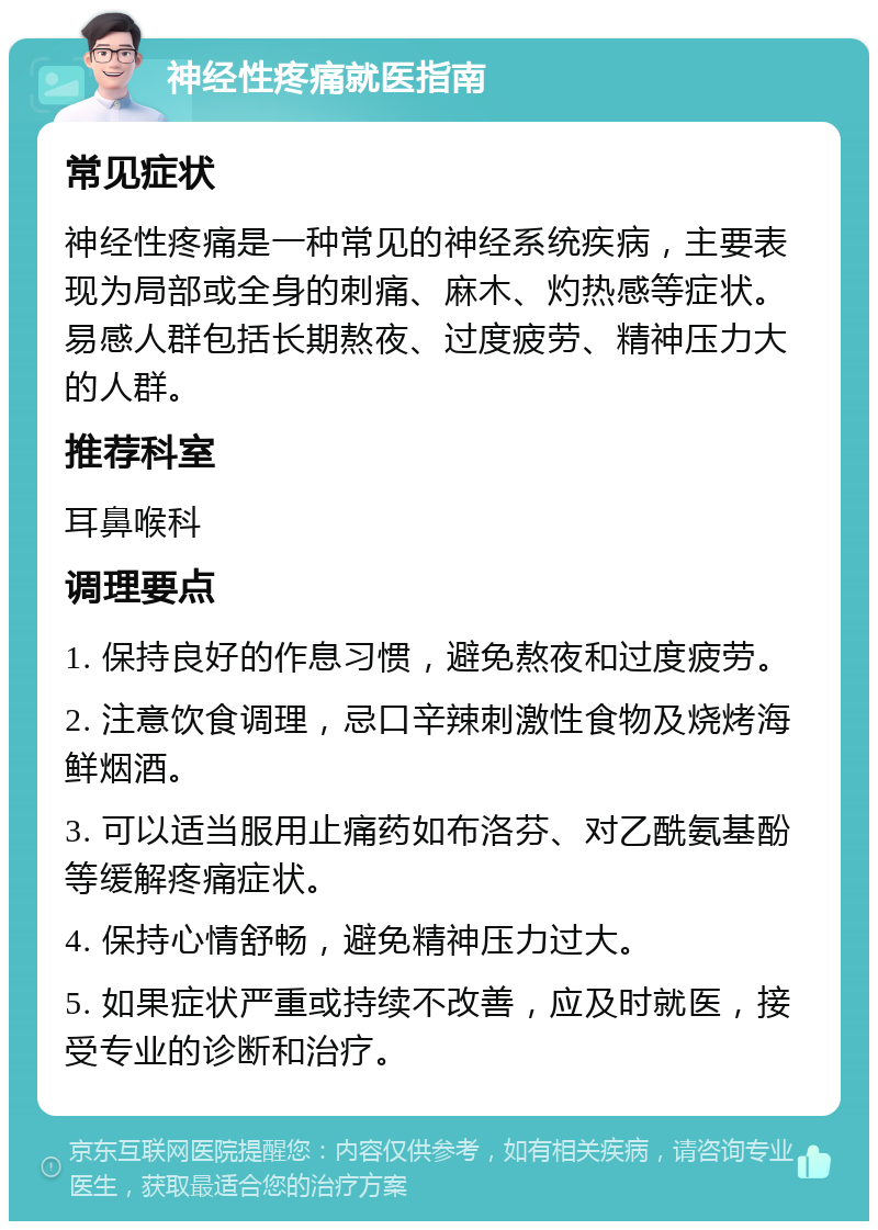 神经性疼痛就医指南 常见症状 神经性疼痛是一种常见的神经系统疾病，主要表现为局部或全身的刺痛、麻木、灼热感等症状。易感人群包括长期熬夜、过度疲劳、精神压力大的人群。 推荐科室 耳鼻喉科 调理要点 1. 保持良好的作息习惯，避免熬夜和过度疲劳。 2. 注意饮食调理，忌口辛辣刺激性食物及烧烤海鲜烟酒。 3. 可以适当服用止痛药如布洛芬、对乙酰氨基酚等缓解疼痛症状。 4. 保持心情舒畅，避免精神压力过大。 5. 如果症状严重或持续不改善，应及时就医，接受专业的诊断和治疗。