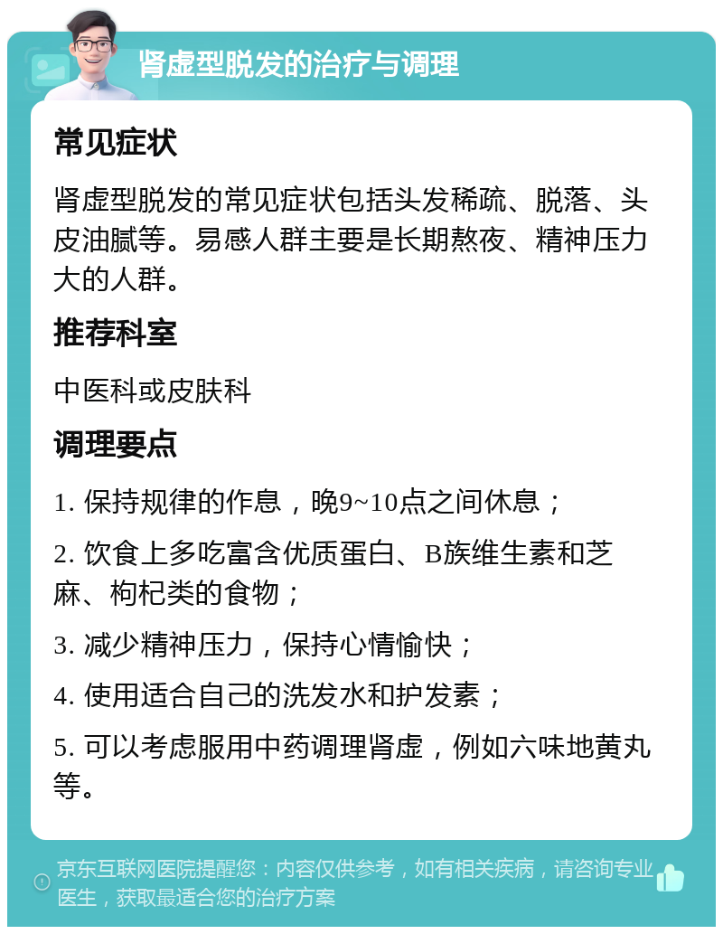 肾虚型脱发的治疗与调理 常见症状 肾虚型脱发的常见症状包括头发稀疏、脱落、头皮油腻等。易感人群主要是长期熬夜、精神压力大的人群。 推荐科室 中医科或皮肤科 调理要点 1. 保持规律的作息，晚9~10点之间休息； 2. 饮食上多吃富含优质蛋白、B族维生素和芝麻、枸杞类的食物； 3. 减少精神压力，保持心情愉快； 4. 使用适合自己的洗发水和护发素； 5. 可以考虑服用中药调理肾虚，例如六味地黄丸等。