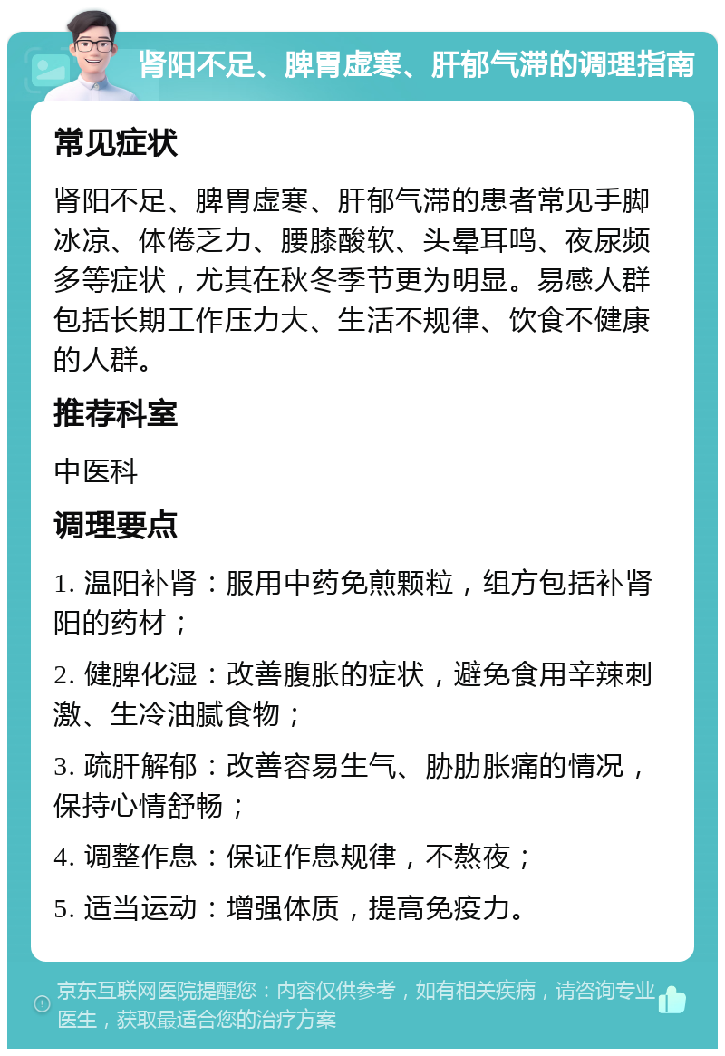 肾阳不足、脾胃虚寒、肝郁气滞的调理指南 常见症状 肾阳不足、脾胃虚寒、肝郁气滞的患者常见手脚冰凉、体倦乏力、腰膝酸软、头晕耳鸣、夜尿频多等症状，尤其在秋冬季节更为明显。易感人群包括长期工作压力大、生活不规律、饮食不健康的人群。 推荐科室 中医科 调理要点 1. 温阳补肾：服用中药免煎颗粒，组方包括补肾阳的药材； 2. 健脾化湿：改善腹胀的症状，避免食用辛辣刺激、生冷油腻食物； 3. 疏肝解郁：改善容易生气、胁肋胀痛的情况，保持心情舒畅； 4. 调整作息：保证作息规律，不熬夜； 5. 适当运动：增强体质，提高免疫力。