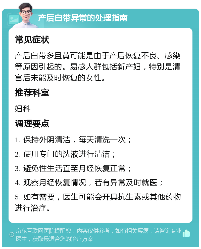 产后白带异常的处理指南 常见症状 产后白带多且黄可能是由于产后恢复不良、感染等原因引起的。易感人群包括新产妇，特别是清宫后未能及时恢复的女性。 推荐科室 妇科 调理要点 1. 保持外阴清洁，每天清洗一次； 2. 使用专门的洗液进行清洁； 3. 避免性生活直至月经恢复正常； 4. 观察月经恢复情况，若有异常及时就医； 5. 如有需要，医生可能会开具抗生素或其他药物进行治疗。