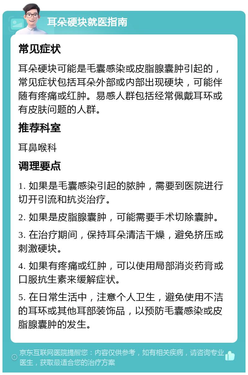 耳朵硬块就医指南 常见症状 耳朵硬块可能是毛囊感染或皮脂腺囊肿引起的，常见症状包括耳朵外部或内部出现硬块，可能伴随有疼痛或红肿。易感人群包括经常佩戴耳环或有皮肤问题的人群。 推荐科室 耳鼻喉科 调理要点 1. 如果是毛囊感染引起的脓肿，需要到医院进行切开引流和抗炎治疗。 2. 如果是皮脂腺囊肿，可能需要手术切除囊肿。 3. 在治疗期间，保持耳朵清洁干燥，避免挤压或刺激硬块。 4. 如果有疼痛或红肿，可以使用局部消炎药膏或口服抗生素来缓解症状。 5. 在日常生活中，注意个人卫生，避免使用不洁的耳环或其他耳部装饰品，以预防毛囊感染或皮脂腺囊肿的发生。