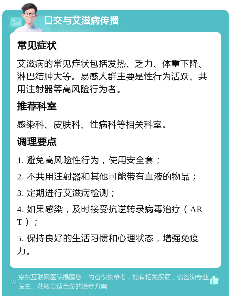 口交与艾滋病传播 常见症状 艾滋病的常见症状包括发热、乏力、体重下降、淋巴结肿大等。易感人群主要是性行为活跃、共用注射器等高风险行为者。 推荐科室 感染科、皮肤科、性病科等相关科室。 调理要点 1. 避免高风险性行为，使用安全套； 2. 不共用注射器和其他可能带有血液的物品； 3. 定期进行艾滋病检测； 4. 如果感染，及时接受抗逆转录病毒治疗（ART）； 5. 保持良好的生活习惯和心理状态，增强免疫力。