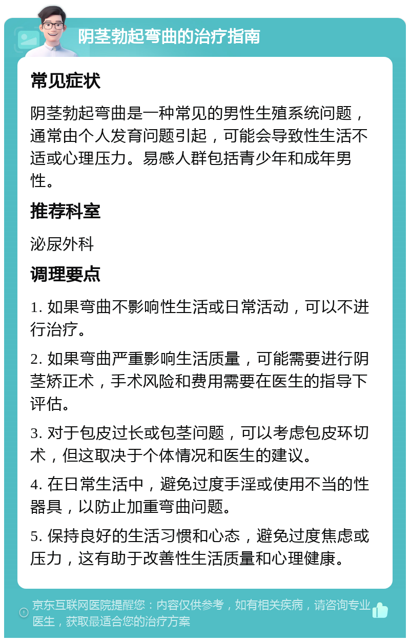 阴茎勃起弯曲的治疗指南 常见症状 阴茎勃起弯曲是一种常见的男性生殖系统问题，通常由个人发育问题引起，可能会导致性生活不适或心理压力。易感人群包括青少年和成年男性。 推荐科室 泌尿外科 调理要点 1. 如果弯曲不影响性生活或日常活动，可以不进行治疗。 2. 如果弯曲严重影响生活质量，可能需要进行阴茎矫正术，手术风险和费用需要在医生的指导下评估。 3. 对于包皮过长或包茎问题，可以考虑包皮环切术，但这取决于个体情况和医生的建议。 4. 在日常生活中，避免过度手淫或使用不当的性器具，以防止加重弯曲问题。 5. 保持良好的生活习惯和心态，避免过度焦虑或压力，这有助于改善性生活质量和心理健康。